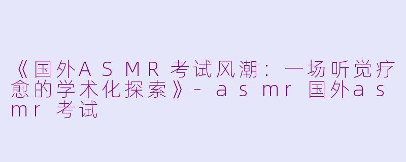 《国外ASMR考试风潮：一场听觉疗愈的学术化探索》-asmr国外asmr考试
