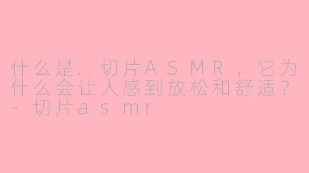 什么是.切片ASMR,它为什么会让人感到放松和舒适?