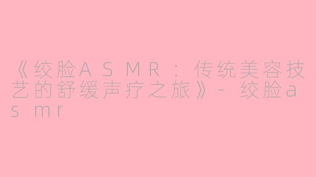 《绞脸ASMR：传统美容技艺的舒缓声疗之旅》-绞脸asmr