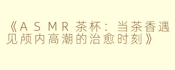 《ASMR茶杯：当茶香遇见颅内高潮的治愈时刻》