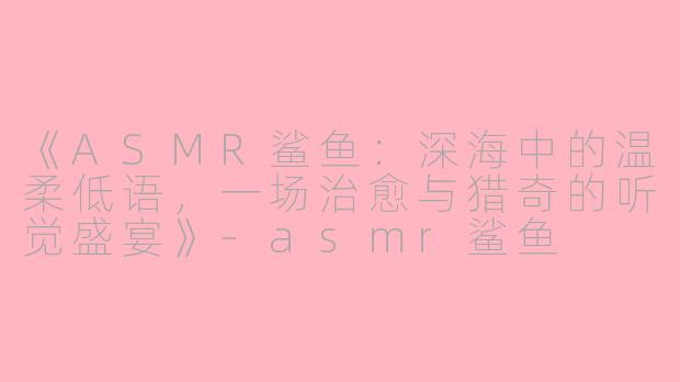 《ASMR鲨鱼：深海中的温柔低语，一场治愈与猎奇的听觉盛宴》-asmr鲨鱼