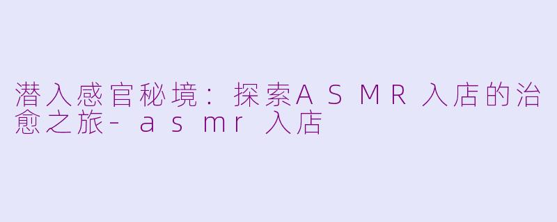 潜入感官秘境：探索ASMR入店的治愈之旅-asmr入店