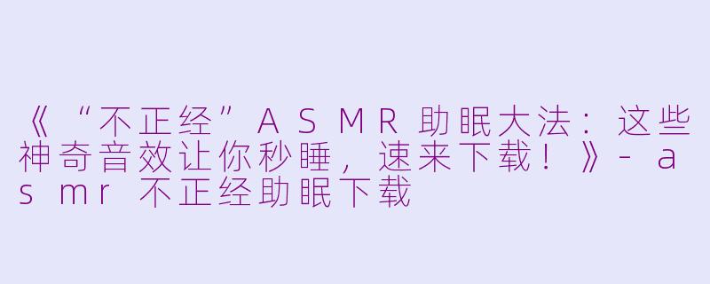 《“不正经”ASMR助眠大法：这些神奇音效让你秒睡，速来下载！》-asmr不正经助眠下载