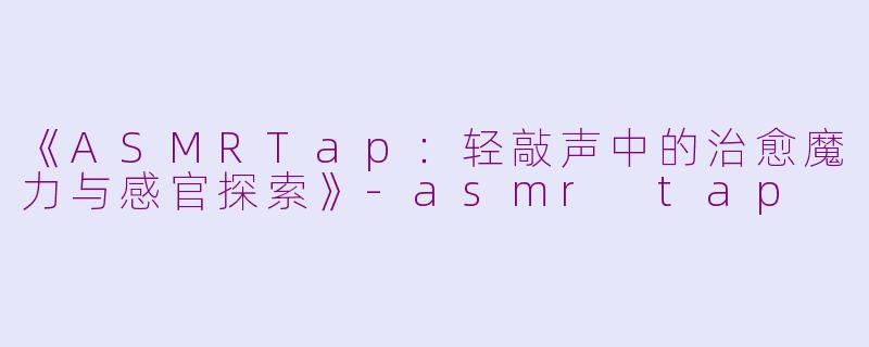 《ASMRTap：轻敲声中的治愈魔力与感官探索》