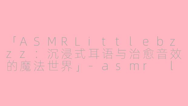「ASMRLittlebzzz：沉浸式耳语与治愈音效的魔法世界」-asmr littlebzzz