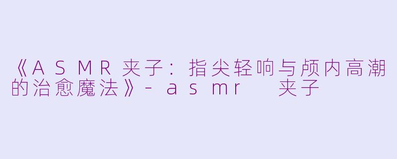《ASMR夹子：指尖轻响与颅内高潮的治愈魔法》-asmr 夹子