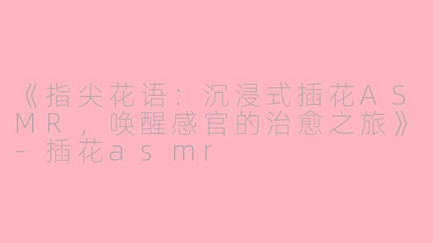《指尖花语：沉浸式插花ASMR，唤醒感官的治愈之旅》