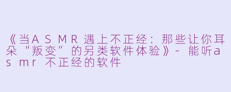 《当ASMR遇上不正经：那些让你耳朵“叛变”的另类软件体验》-能听asmr不正经的软件