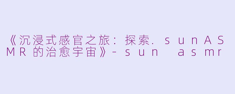 《沉浸式感官之旅：探索.sunASMR的治愈宇宙》-sun asmr