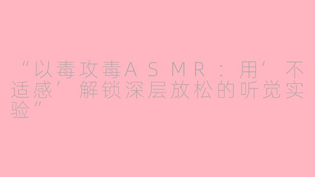 “以毒攻毒ASMR：用‘不适感’解锁深层放松的听觉实验”