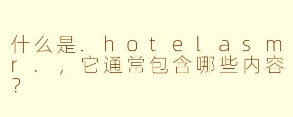 什么是.hotelasmr.，它通常包含哪些内容？