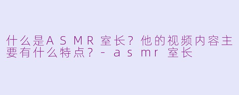 什么是ASMR室长?他的视频内容主要有什么特点?