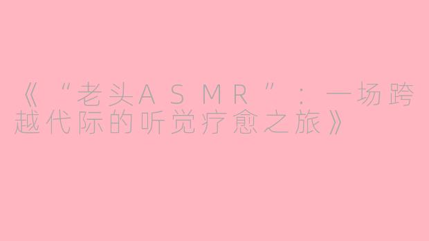 《“老头ASMR”：一场跨越代际的听觉疗愈之旅》
