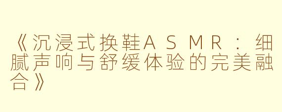 《沉浸式换鞋ASMR：细腻声响与舒缓体验的完美融合》