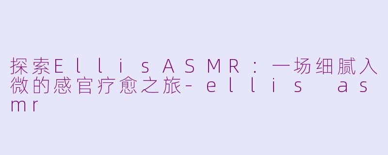 探索EllisASMR：一场细腻入微的感官疗愈之旅-ellis asmr