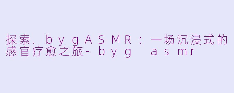 探索.bygASMR：一场沉浸式的感官疗愈之旅-byg asmr