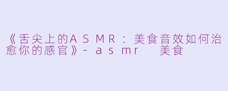 《舌尖上的ASMR：美食音效如何治愈你的感官》-asmr 美食