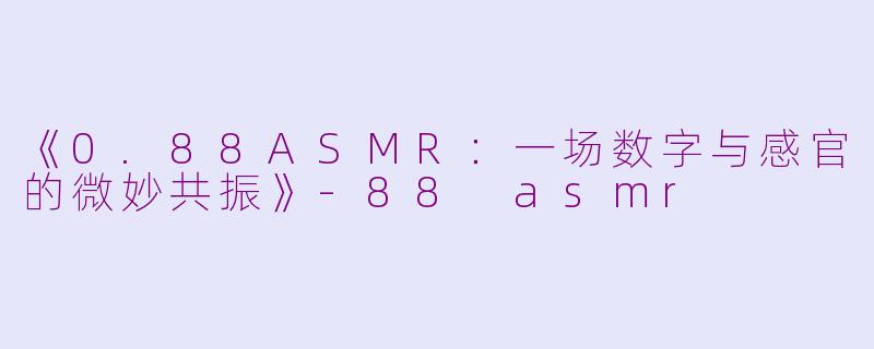 《0.88ASMR：一场数字与感官的微妙共振》-88 asmr