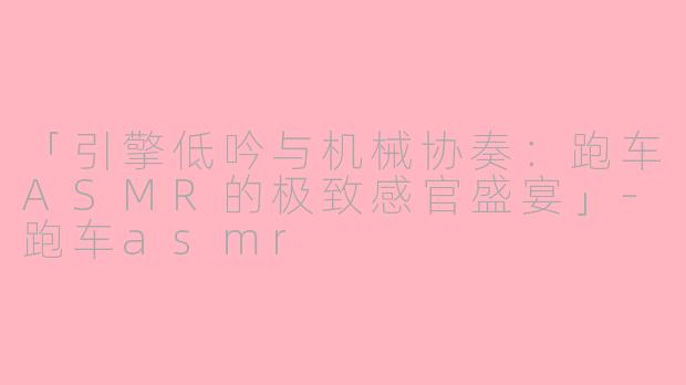 「引擎低吟与机械协奏：跑车ASMR的极致感官盛宴」-跑车asmr