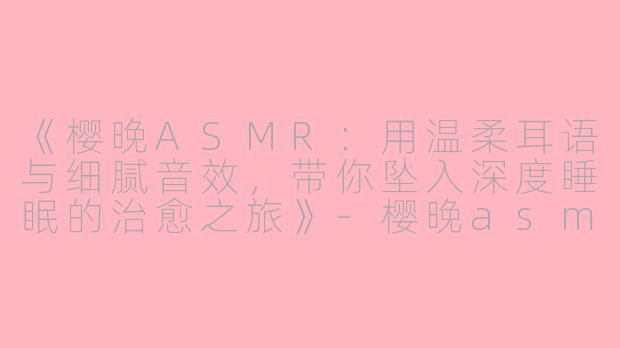 《樱晚ASMR：用温柔耳语与细腻音效，带你坠入深度睡眠的治愈之旅》-樱晚asmr助眠asmr
