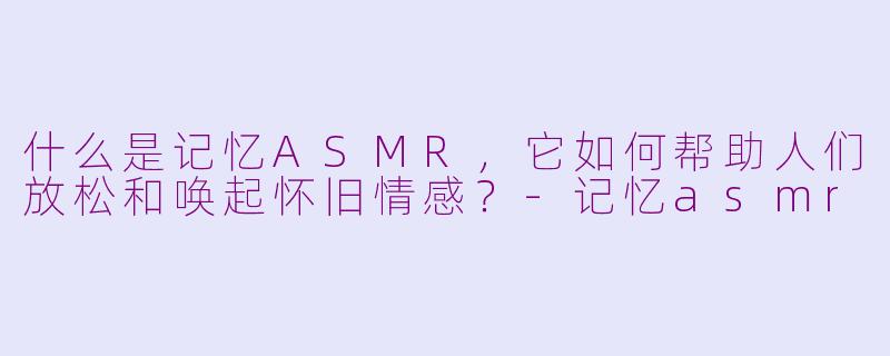 什么是记忆ASMR,它如何帮助人们放松和唤起怀旧情感?
