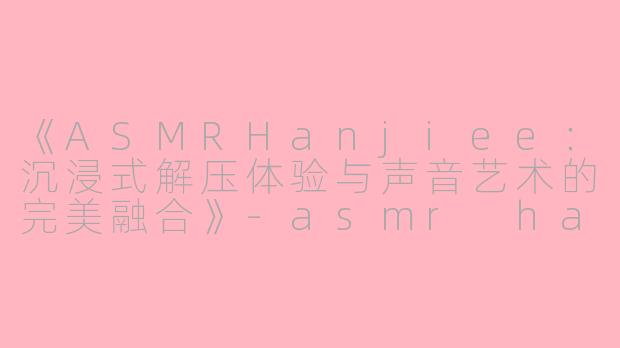 《ASMRHanjiee：沉浸式解压体验与声音艺术的完美融合》-asmr hanjiee