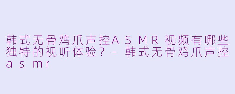 韩式无骨鸡爪声控ASMR视频有哪些独特的视听体验？-韩式无骨鸡爪声控asmr