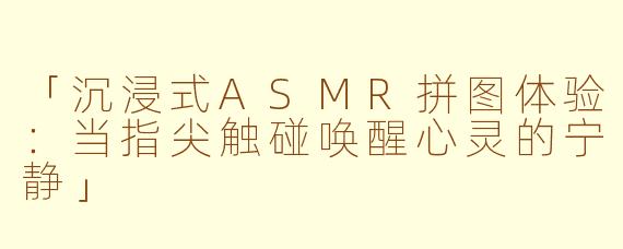 「沉浸式ASMR拼图体验：当指尖触碰唤醒心灵的宁静」