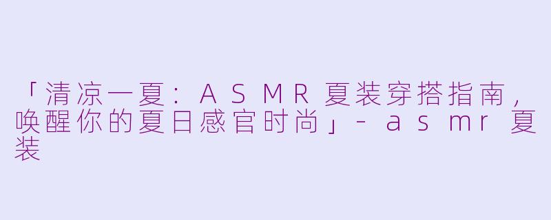 「清凉一夏：ASMR夏装穿搭指南，唤醒你的夏日感官时尚」-asmr夏装
