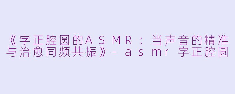 《字正腔圆的ASMR：当声音的精准与治愈同频共振》-asmr字正腔圆