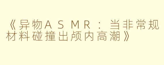《异物ASMR：当非常规材料碰撞出颅内高潮》