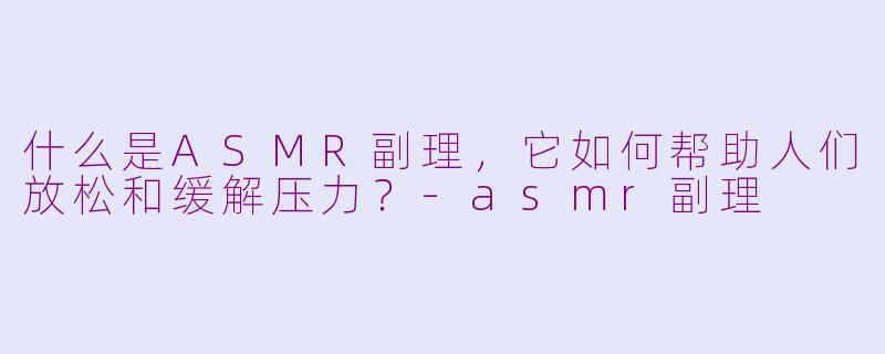 什么是ASMR副理，它如何帮助人们放松和缓解压力？-asmr副理