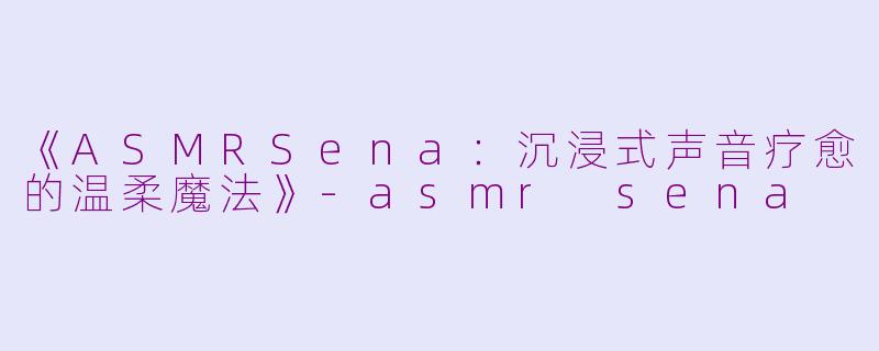 《ASMRSena：沉浸式声音疗愈的温柔魔法》-asmr sena