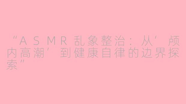 “ASMR乱象整治：从‘颅内高潮’到健康自律的边界探索”