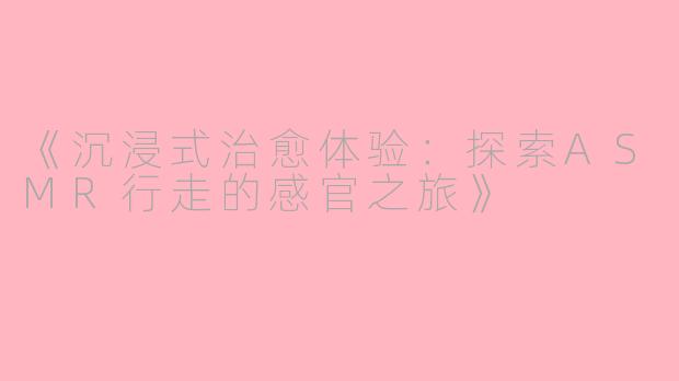 《沉浸式治愈体验：探索ASMR行走的感官之旅》