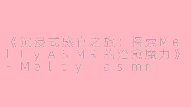 《沉浸式感官之旅：探索MeltyASMR的治愈魔力》-Melty asmr