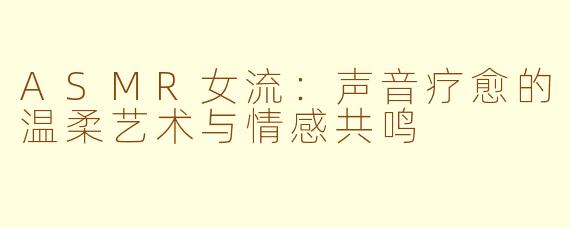 ASMR女流：声音疗愈的温柔艺术与情感共鸣