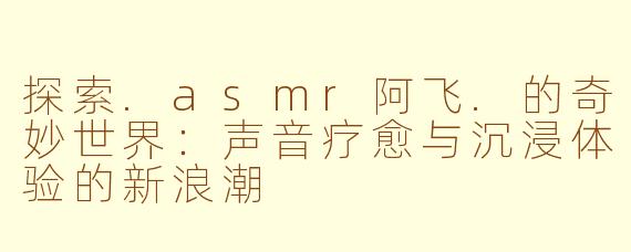探索.asmr阿飞.的奇妙世界：声音疗愈与沉浸体验的新浪潮