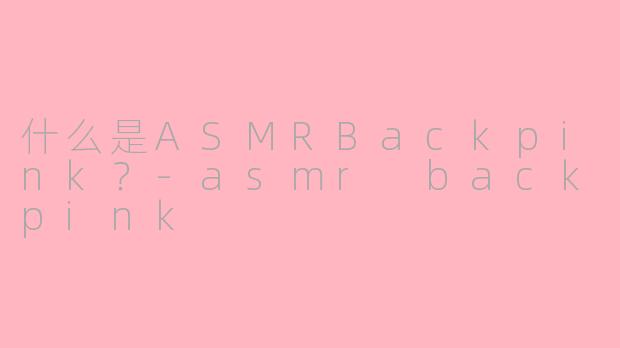 什么是ASMRBackpink？-asmr backpink