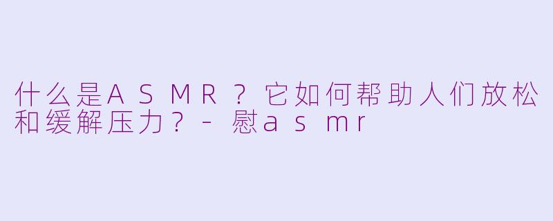 什么是ASMR？它如何帮助人们放松和缓解压力？-慰asmr