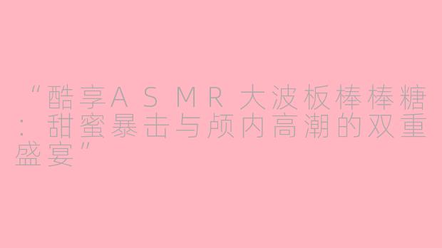 “酷享ASMR大波板棒棒糖：甜蜜暴击与颅内高潮的双重盛宴”