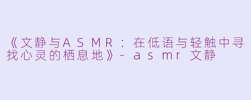 《文静与ASMR：在低语与轻触中寻找心灵的栖息地》-asmr文静