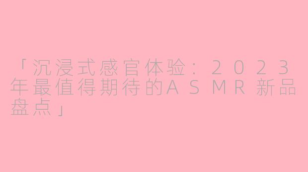 「沉浸式感官体验：2023年最值得期待的ASMR新品盘点」