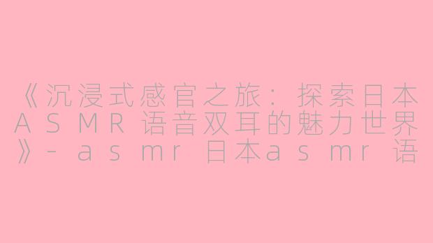 《沉浸式感官之旅：探索日本ASMR语音双耳的魅力世界》-asmr日本asmr语音双耳
