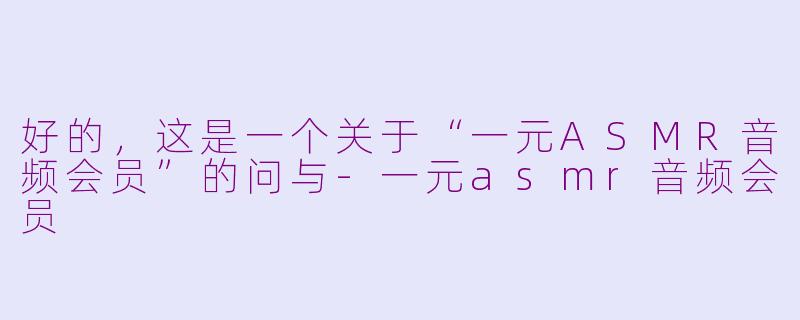 好的，这是一个关于“一元ASMR音频会员”的问与-一元asmr音频会员
