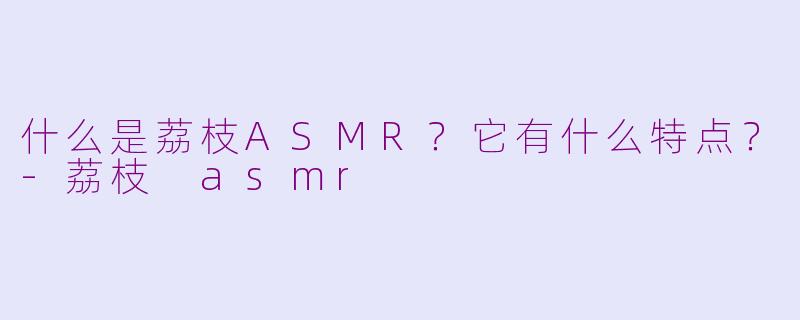 什么是荔枝ASMR？它有什么特点？-荔枝 asmr
