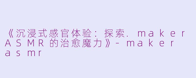 《沉浸式感官体验：探索.makerASMR的治愈魔力》-maker asmr