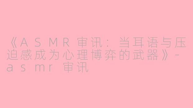 《ASMR审讯：当耳语与压迫感成为心理博弈的武器》-asmr审讯