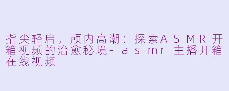 指尖轻启，颅内高潮：探索ASMR开箱视频的治愈秘境-asmr主播开箱在线视频