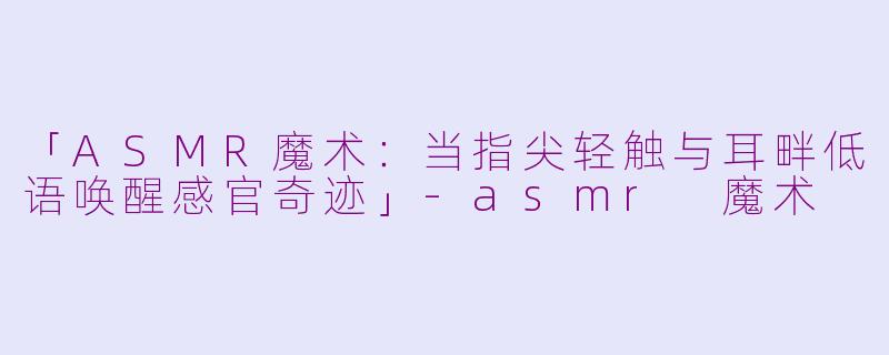 「ASMR魔术：当指尖轻触与耳畔低语唤醒感官奇迹」-asmr 魔术